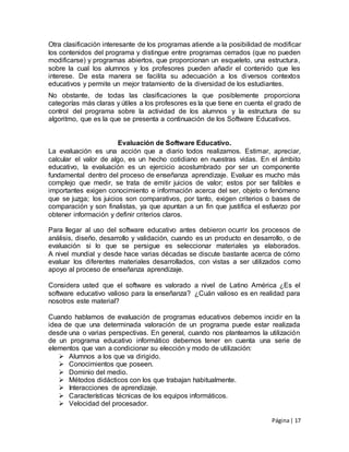 Página| 17
Otra clasificación interesante de los programas atiende a la posibilidad de modificar
los contenidos del programa y distingue entre programas cerrados (que no pueden
modificarse) y programas abiertos, que proporcionan un esqueleto, una estructura,
sobre la cual los alumnos y los profesores pueden añadir el contenido que les
interese. De esta manera se facilita su adecuación a los diversos contextos
educativos y permite un mejor tratamiento de la diversidad de los estudiantes.
No obstante, de todas las clasificaciones la que posiblemente proporciona
categorías más claras y útiles a los profesores es la que tiene en cuenta el grado de
control del programa sobre la actividad de los alumnos y la estructura de su
algoritmo, que es la que se presenta a continuación de los Software Educativos.
Evaluación de Software Educativo.
La evaluación es una acción que a diario todos realizamos. Estimar, apreciar,
calcular el valor de algo, es un hecho cotidiano en nuestras vidas. En el ámbito
educativo, la evaluación es un ejercicio acostumbrado por ser un componente
fundamental dentro del proceso de enseñanza aprendizaje. Evaluar es mucho más
complejo que medir, se trata de emitir juicios de valor; estos por ser falibles e
importantes exigen conocimiento e información acerca del ser, objeto o fenómeno
que se juzga; los juicios son comparativos, por tanto, exigen criterios o bases de
comparación y son finalistas, ya que apuntan a un fin que justifica el esfuerzo por
obtener información y definir criterios claros.
Para llegar al uso del software educativo antes debieron ocurrir los procesos de
análisis, diseño, desarrollo y validación, cuando es un producto en desarrollo, o de
evaluación si lo que se persigue es seleccionar materiales ya elaborados.
A nivel mundial y desde hace varias décadas se discute bastante acerca de cómo
evaluar los diferentes materiales desarrollados, con vistas a ser utilizados como
apoyo al proceso de enseñanza aprendizaje.
Considera usted que el software es valorado a nivel de Latino América ¿Es el
software educativo valioso para la enseñanza? ¿Cuán valioso es en realidad para
nosotros este material?
Cuando hablamos de evaluación de programas educativos debemos incidir en la
idea de que una determinada valoración de un programa puede estar realizada
desde una o varias perspectivas. En general, cuando nos planteamos la utilización
de un programa educativo informático debemos tener en cuenta una serie de
elementos que van a condicionar su elección y modo de utilización:
 Alumnos a los que va dirigido.
 Conocimientos que poseen.
 Dominio del medio.
 Métodos didácticos con los que trabajan habitualmente.
 Interacciones de aprendizaje.
 Características técnicas de los equipos informáticos.
 Velocidad del procesador.
 