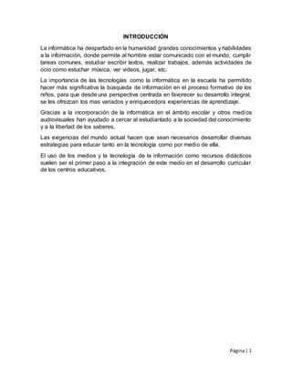 Página| 1
INTRODUCCIÓN
La informática ha despertado en la humanidad grandes conocimientos y habilidades
a la información, donde permite al hombre estar comunicado con el mundo, cumplir
tareas comunes, estudiar escribir textos, realizar trabajos, además actividades de
ocio como estuchar música, ver videos, jugar, etc.
La importancia de las tecnologías como la informática en la escuela ha permitido
hacer más significativa la búsqueda de información en el proceso formativo de los
niños, para que desde una perspectiva centrada en favorecer su desarrollo integral,
se les ofrezcan los mas variados y enriquecedora experiencias de aprendizaje.
Gracias a la incorporación de la informática en el ámbito escolar y otros medios
audiovisuales han ayudado a cercar al estudiantado a la sociedad del conocimiento
y a la libertad de los saberes.
Las exigencias del mundo actual hacen que sean necesarios desarrollar diversas
estrategias para educar tanto en la tecnología como por medio de ella.
El uso de los medios y la tecnología de la información como recursos didácticos
suelen ser el primer paso a la integración de este medio en el desarrollo curricular
de los centros educativos.
 