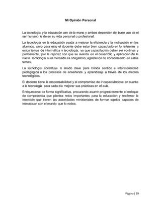 Página| 19
Mi Opinión Personal
La tecnología y la educación van de la mano y ambos dependen del buen uso de el
ser humano le de en su vida personal o profesional.
La tecnología en la educación ayuda a mejorar la eficiencia y la motivación en los
alumnos, pero para esto el docente debe estar bien capacitado en lo referente a
estos temas de informática y tecnología, ya que capacitación deber ser continua y
permanente, por la rapidez con que se avanza en el desarrollo y aplicación de la
nueva tecnología si el mercado es obligatorio, agilización de conocimiento en estos
temas.
La tecnología constituye n aliado clave para brinda sentido e intencionalidad
pedagógica a los procesos de enseñanza y aprendizaje a través de los medios
tecnológicos.
El docente tiene la responsabilidad y el compromiso de ir capacitándose en cuanto
a la tecnología para cada día mejorar sus prácticas en el aula.
Enriquecerse de forma significativa, procurando asumir progresivamente el enfoque
de competencia que plantea retos importantes para la educación y reafirmar la
intención que tienen las autoridades ministeriales de formar sujetos capaces de
interactuar con el mundo que lo rodea.
 