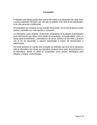 Página| 20
Conclusión
Finalizado este trabajo puedo decir que la informática y la educación van de la mano
y ambos dependen del buen uso con que se aplique en la vida de los estudiantes,
en la vida personal y profesional.
El computador se convierte en una potente herramienta con el cual el alumno puede
pensar y aprender con más rapidez y motivación.
La informática como conjunto de técnicas encargadas de la gestión automatizada
de la información que utiliza como medio el computador, se puede utilizar como un
apoyo para la enseñanza y estimulación de varios sentidos en los niños y jóvenes
con el fin de desarrollar y adquirir aprendizaje a través de herramientas y
aplicaciones.
Por tanto teniendo en cuenta este concepto se entiende que el rol de la educación
ante la informática hoy dia es una disciplina, producto de la unión de la educación y
la informática, donde se utiliza el computador como recurso tecnológico para
afianzar y ampliar conocimientos.
 