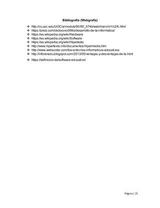 Página| 21
Bibliografía (Webgrafía)
 http://cv.uoc.edu/UOC/a/moduls/90/90_574b/web/main/m1/c2/6.html
 https://prezi.com/okdoovxo596s/desarrollo-de-la-informatica/
 https://es.wikipedia.org/wiki/Hardware
 https://es.wikipedia.org/wiki/Software
 https://es.wikipedia.org/wiki/Hipertexto
 http://www.hipertexto.info/documentos/hipermedia.htm
 http://www.webscolar.com/los-entornos-informaticos-educativos
 http://inforenedu.blogspot.com/2013/05/ventajas-y-desventajas-de-la.html
 https://definicion.de/software-educativo/
 