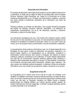Página| 2
Desarrollo de la Informática
El concepto de informática viene dado de la conjunción de dos palabras: Información
y automática. En tanto que en inglés se habla de conceptos tales como Computer
Science, Electronic Data Processing, etc. Según la el Diccionario de la Real
Academia Española RAE es el: “Conjunto de conocimientos científicos y técnicas
que hacen posible el tratamiento automático de la información por medio de
ordenadores”.
Podemos entender el concepto de informática como aquella disciplina encargada
del estudio de métodos, procesos, técnicas, desarrollos y su utilización en
ordenadores (computadores) con el fin de almacenar, procesar y transmitir
información y datos en formato digital.
Las invenciones tecnológicas de una y otra manera han mejorado nuestra calidad
de vida, pero lo más importante es que junto con este desarrollo tecnológica se ha
cambiado la mentalidad de millones de personas, ahora con una nueva visión del
mundo, ya no de acaparar ideas y conocimientos, sino de compartirlos y realizarlos.
La popularización de los sistemas informáticos, junto con el rápido desarrollo de la
tecnología de este sector, propició la fabricación de productos multimedia y la
edición digital. Debido a la popularización de la informática, empezaron a
desarrollarse medios técnicos para acercar el lenguaje del sistema al usuario
(interfaces gráficas), iniciándose la era multimedia. El sector detectó rápidamente
que este tipo de comunicación mediante interfaces gráficas podía orientarse a
satisfacer otras necesidades del público; el usuario no sólo pretende comunicarse
con el sistema, sino que quiere recibir información, utilizarla, jugar, divertirse... De
esta manera, las interfaces gráficas empezaron a aplicarse a todos los productos
informáticos como una manera de comunicación viable y necesaria con el usuario.
Surgimiento de las PC
La computadora es un invento joven de no más de un siglo. Sin embargo, es el
resultado de múltiples creaciones e ideas de diversas personas a lo largo de varios
años: por un lado, el ábaco que fue uno de los primeros dispositivos mecánicos para
contar; por otro lado, la Pascalina, inventada por Blaise Pascal y después
perfeccionada por Gottfried Wilhelm von Leibniz, permitía realizar cálculos de
manera mecánica por medio de engranajes, y también, la tarjeta perforada asumió
un papel importante en la computación.
 