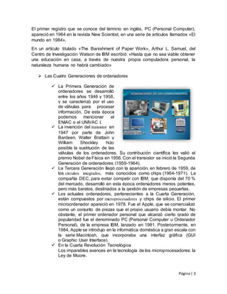 Página| 3
El primer registro que se conoce del término en inglés, PC (Personal Computer),
apareció en 1964 en la revista New Scientist, en una serie de artículos llamados «El
mundo en 1984».
En un artículo titulado «The Banishment of Paper Work», Arthur L. Samuel, del
Centro de Investigación Watson de IBM escribió: «Hasta que no sea viable obtener
una educación en casa, a través de nuestra propia computadora personal, la
naturaleza humana no habrá cambiado»
 Las Cuatro Generaciones de ordenadores
 La Primera Generación de
ordenadores se desarrolló
entre los años 1946 y 1958,
y se caracterizó por el uso
de válvulas para procesar
información. De esta época
podemos mencionar el
ENIAC o el UNIVAC I.
 La invención del transistor en
1947 por parte de John
Bardeen, Walter Brattain y
William Shockley hizo
posible la sustitución de las
válvulas de los ordenadores. Su contribución científica les valió el
premio Nobel de Física en 1956. Con el transistor se inició la Segunda
Generación de ordenadores (1959-1964).
 La Tercera Generación llegó con la aparición, en febrero de 1959, de
los circuitos integrados, más conocidos como chips (1964-1971). La
compañía DEC, para evitar competir con IBM, que disponía del 70 %
del mercado, desarrolló en esta época ordenadores menos potentes,
pero más baratos, destinados a la gestión de empresas pequeñas.
 Los actuales ordenadores, pertenecientes a la Cuarta Generación,
están compuestos por microprocesadores y chips de silicio. El primer
microordenador apareció en 1978. Fue el Apple, que se comercializó
como un conjunto de piezas que el propio usuario debía montar. No
obstante, el primer ordenador personal que alcanzó cierto grado de
popularidad fue el denominado PC (Personal Computer u Ordenador
Personal), de la empresa IBM, lanzado en 1981. Posteriormente, en
1984, Apple se introdujo en la informática doméstica a gran escala con
la serie Macintosh, que incorporaba una interfaz gráfica (GUI
o Graphic User Interface).
 En la Cuarta Revolución Tecnológica
Los imparables avances en la tecnología de los microprocesadores: la
Ley de Moore.
 
