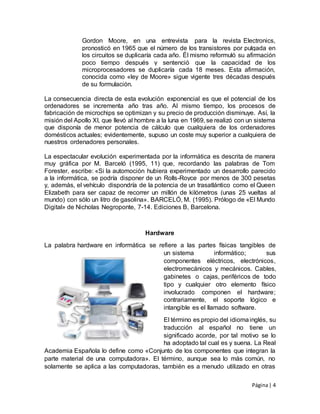 Página| 4
Gordon Moore, en una entrevista para la revista Electronics,
pronosticó en 1965 que el número de los transistores por pulgada en
los circuitos se duplicaría cada año. Él mismo reformuló su afirmación
poco tiempo después y sentenció que la capacidad de los
microprocesadores se duplicaría cada 18 meses. Esta afirmación,
conocida como «ley de Moore» sigue vigente tres décadas después
de su formulación.
La consecuencia directa de esta evolución exponencial es que el potencial de los
ordenadores se incrementa año tras año. Al mismo tiempo, los procesos de
fabricación de microchips se optimizan y su precio de producción disminuye. Así, la
misión del Apollo XI, que llevó al hombre a la luna en 1969, se realizó con un sistema
que disponía de menor potencia de cálculo que cualquiera de los ordenadores
domésticos actuales; evidentemente, supuso un coste muy superior a cualquiera de
nuestros ordenadores personales.
La espectacular evolución experimentada por la informática es descrita de manera
muy gráfica por M. Barceló (1995, 11) que, recordando las palabras de Tom
Forester, escribe: «Si la automoción hubiera experimentado un desarrollo parecido
a la informática, se podría disponer de un Rolls-Royce por menos de 300 pesetas
y, además, el vehículo dispondría de la potencia de un trasatlántico como el Queen
Elizabeth para ser capaz de recorrer un millón de kilómetros (unas 25 vueltas al
mundo) con sólo un litro de gasolina». BARCELÓ, M. (1995). Prólogo de «El Mundo
Digital» de Nicholas Negroponte, 7-14. Ediciones B, Barcelona.
Hardware
La palabra hardware en informática se refiere a las partes físicas tangibles de
un sistema informático; sus
componentes eléctricos, electrónicos,
electromecánicos y mecánicos. Cables,
gabinetes o cajas, periféricos de todo
tipo y cualquier otro elemento físico
involucrado componen el hardware;
contrariamente, el soporte lógico e
intangible es el llamado software.
El término es propio del idiomainglés, su
traducción al español no tiene un
significado acorde, por tal motivo se lo
ha adoptado tal cual es y suena. La Real
Academia Española lo define como «Conjunto de los componentes que integran la
parte material de una computadora». El término, aunque sea lo más común, no
solamente se aplica a las computadoras, también es a menudo utilizado en otras
 
