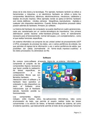Página| 5
áreas de la vida diaria y la tecnología. Por ejemplo, hardware también se refiere a
herramientas y máquinas, y en electrónica hardware se refiere a todos los
componentes electrónicos, eléctricos, electromecánicos, mecánicos, cableados y
tarjetas de circuito impreso. Otros ejemplos donde se aplica el término hardware
son: robots, teléfonos móviles, cámaras fotográficas, reproductores digitales o
cualquier otro dispositivo electrónico. Cuando dichos dispositivos procesan datos
poseen además de hardware, firmware y/o software.
La historia del hardware de computador se puede clasificar en cuatro generaciones,
cada una caracterizada por un cambio tecnológico de importancia. Una primera
delimitación podría hacerse entre hardware principal, como el estrictamente
necesario para el funcionamiento normal del equipo, y el «complementario», como
el que realiza funciones específicas.
Un sistema informático se compone de una unidad central de procesamiento (UCP
o CPU), encargada de procesar los datos, uno o varios periféricos de entrada, los
que permiten el ingreso de la información y uno o varios periféricos de salida, que
posibilitan dar salida (normalmente en forma visual, impresa o auditiva) a
los datos procesados. Su abreviatura es Hw.
Software
Se conoce como software al soporte lógico de un sistema informático, que
comprende el conjunto de los
componentes lógicos necesarios
que hacen posible la realización
de tareas específicas, en
contraposición a los
componentes físicos que son
llamados hardware. La
interacción entre el software y el
hardware hace operativo un
ordenador (u otro dispositivo), es
decir, el Software envía
instrucciones que el Hardware
ejecuta, haciendo posible su
funcionamiento.
Los componentes lógicos
incluyen, entre muchos otros, las aplicaciones informáticas, tales como
el procesador de texto, que permite al usuario realizar todas las tareas
concernientes a la edición de textos; el llamado software de sistema, tal como
el sistema operativo, que básicamente permite al resto de los programas funcionar
 