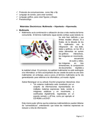 Página| 7
 Protocolo de comunicaciones, como http o ftp
 Lenguaje de sonido, para crear sonidos
 Lenguaje gráfico, para crear figuras y dibujos
 Pseudocódigo
Materiales Electrónicos: Multimedia – Hipertexto – Hipermedia.
 Multimedia
 Multimedia es la combinación o utilización de dos o más medios de forma
concurrente. El término multimedia sigue siendo confuso pues todavía no
ha sido bien definido y sus
límites resultan difusos. Si a
finales de la década de los
70, multimedia era la
integración de voz, texto,
datos y gráficos, en los 90 a
estos elementos se suman
los gráficos interactivos,
las imágenes en movimiento,
las secuencias
de audio y vídeo,
las imágenes en tres
dimensiones, la composición
de documentos digitales y
la realidad virtual. En principio, la cualidad multimedial no está restringida
a la informática: un libro acompañado de una casete de audio es una obra
multimedial, sin embargo, poco a poco, el término multimedia se ha ido
generalizando para referirse a la informática y al mundo digital.
Xabier Berenguer en su artículo Escribir programas interactivos dice:
 "Un sistema multimedia está constituido por un
conjunto de informaciones representadas en
múltiples materias expresivas: texto, sonido e
imágenes estáticas y en movimiento, y
codificadas digitalmente, registradas en un
soporte cerrado u off line, como por ejemplo el
CD-ROM o el DVD".
Este mismo autor afirma que los sistemas multimediáticos pueden tildarse
de "unimediáticos", entendiendo que todas las materias expresivas se
reducen a bits de información.
 