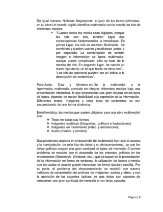 Página| 8
De igual manera, Nicholas Negroponte, el gurú de los tecno-optimistas,
en su obra Un mundo digital identifica multimedia con la mezcla de bits de
diferentes medios:
 "Cuando todos los media sean digitales, porque
los bits son bits, tendrán lugar dos
consecuencias fundamentales e inmediatas. En
primer lugar, los bits se mezclan fácilmente. Se
combinan y pueden usarse y reutilizarse juntos o
por separado. La combinación de sonido,
imagen e información se llama multimedia;
aunque suene complicado, sólo se trata de la
mezcla de bits. En segundo lugar, ha nacido un
nuevo tipo de bit, un bit que habla de otros bits"...
"Los bits de cabecera pueden ser un índice o la
descripción de contenidos".
Para Aedo, Díaz y Montero en De la multimedia a la
hipermedia, multimedia consiste en integrar diferentes medios bajo una
presentación interactiva, lo que proporciona una gran riqueza en los tipos
de datos, dotando de mayor flexibilidad a la expresión de la información.
Diferentes textos, imágenes y otros tipos de contenidos se van
secuenciando de una forma dinámica.
En informática, los medios que suelen utilizarse para una obra multimedial
son:
 Texto en todas sus formas
 Imágenes estáticas (fotografías, gráficos e ilustraciones)
 Imágenes en movimiento (vídeo y animaciones)
 Audio (música y sonidos)
Dos problemas clásicos en el desarrollo del multimedia han sidoel acceso
y la manipulación de este tipo de datos y su almacenamiento, ya que los
datos gráficos ocupan una gran cantidad de bytes de memoria. El primer
problema se resolvió con el desarrollo de los entornos gráficos en los
ordenadores (Macintosh, Windows, etc.), que se basan en la presentación
de la información en forma de ventanas, la utilización de iconos y menús
con los cuales el usuario puede interactuar de forma rápida y sencilla. Por
su parte, el problema del almacenamiento se resolvió con nuevos
métodos de comprensión de archivos de imágenes, sonido y vídeo, y con
la aparición de los soportes ópticos, ya que éstos son capaces de
almacenar una gran cantidad de memoria en un único soporte.
 