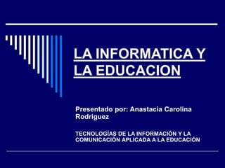 LA INFORMATICA Y
LA EDUCACION
Presentado por: Anastacia Carolina
Rodriguez
TECNOLOGÍAS DE LA INFORMACIÓN Y LA
COMUNICACIÓN APLICADA A LA EDUCACIÓN
 