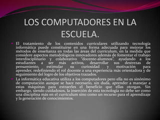 LOS COMPUTADORES EN LA
              ESCUELA.
 El tratamiento de los contenidos curriculares utilizando tecnología
  informática puede constituirse en una forma adecuada para mejorar los
  métodos de enseñanza en todas las áreas del currículum, en la medida que
  considere aspectos metodológicos innovadores además de fomentar el trabajo
  interdisciplinario y colaborativo “docente-alumnos”, ayudando a los
  estudiantes a ser más activos, desarrollar sus destrezas de
  pensamiento,      estimular     su     curiosidad   y    motivación      para
  aprender, redefiniendo el rol docente a una experiencia más orientadora y de
  seguimiento del logro de los objetivos trazados.
 La informática educativa utiliza a los computadores pero ella no es sinónimo
  de computación aunque se hace necesario, sin duda, aprender a manejar a
  estas máquinas para extraerles el beneficio que ellas otorgan. Sin
  embargo, siendo cuidadosos, la inserción de esta tecnología no debe ser como
  una disciplina más en el currículum sino como un recurso para el aprendizaje
  y la generación de conocimientos.
 