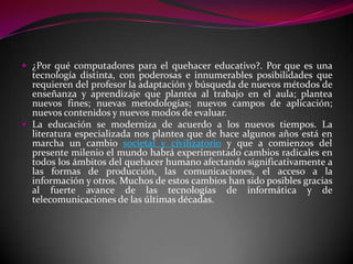  ¿Por qué computadores para el quehacer educativo?. Por que es una
  tecnología distinta, con poderosas e innumerables posibilidades que
  requieren del profesor la adaptación y búsqueda de nuevos métodos de
  enseñanza y aprendizaje que plantea al trabajo en el aula; plantea
  nuevos fines; nuevas metodologías; nuevos campos de aplicación;
  nuevos contenidos y nuevos modos de evaluar.
 La educación se moderniza de acuerdo a los nuevos tiempos. La
  literatura especializada nos plantea que de hace algunos años está en
  marcha un cambio societal y civilizatorio y que a comienzos del
  presente milenio el mundo habrá experimentado cambios radicales en
  todos los ámbitos del quehacer humano afectando significativamente a
  las formas de producción, las comunicaciones, el acceso a la
  información y otros. Muchos de estos cambios han sido posibles gracias
  al fuerte avance de las tecnologías de informática y de
  telecomunicaciones de las últimas décadas.
 