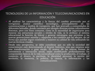 TECNOLOGÍAS DE LA INFORMACIÓN Y TELECOMUNICACIONES EN
                      EDUCACIÓN
 Al analizar las características y la fuerza del cambio provocado por el
  vertiginoso avance científico tecnológico, principalmente en las
  comunicaciones y medios de transporte, que han acercado a comunidades de
  diferentes latitudes, donde coexisten por ejemplo diversas etnias culturalmente
  distintas, pero con fines comunes, como es la necesidad de organizarse para
  mejorar sus estructuras sociales y niveles de vida, se le atribuye al sistema
  educacional la función de liderar y generar estrategias que permitan a las
  nuevas generaciones asimilar y adaptarse a los cambios que las afecten, de tal
  forma que puedan seguir existiendo y mejoren su calidad de vida utilizando las
  nuevas técnicas creadas.
 Desde esta perspectiva, se debe considerar que no sólo la sociedad del
  conocimiento está determinando el devenir histórico, sino que estamos ante
  una transformación a gran escala. El avance de las nuevas formas de
  coexistencia e interacción social, están modificando profundamente los
  componentes básicos de la vida sociocultural como la producción, el trabajo, el
  comercio, el dinero, la escritura, la identidad personal, la noción del
  territorio, la memoria, la política, la ciencia, la información y las
                                 comunicaciones.
 
