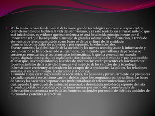  Por lo tanto, la base fundamental de la investigación tecnológica radica en su capacidad de
  crear elementos que faciliten la vida del ser humano, y en este sentido, en el nuevo milenio que
  está iniciándose, es evidente que esa tendencia se verá fortalecida principalmente por el
  importante rol que ha adquirido el manejo de grandes volúmenes de información, a través de
  elementos de telecomunicación como bases de datos en línea de las entidades
  financieras, comerciales, de gobierno, y por supuesto, las educacionales.
  En este contexto, la globalización de la sociedad y las nuevas tecnologías de la información y
  comunicación se han potenciado mutuamente, permitiendo que millones de personas se
  conviertan en usuarias de las tecnologías informáticas, lo que ha generado un mundo
  nuevo, digital e intangible, los cuales están distribuidos por todo el mundo y que hace posible
  afirmar que, los computadores y las redes de información están presentes en prácticamente
  todos los ámbitos de la actividad humana y el impacto de los cambios de la tecnología
  informática es creciente y acelerado en los campos de la producción, la cultura, las relaciones
  sociales, el entretenimiento, la educación y la política.
  El mundo al que están ingresando las sociedades, las personas y particularmente los profesores
  y estudiantes, está en continuo cambio, debido a que los computadores, los satélites, las bases
  de datos y las nacientes corporaciones multiportadoras de telecomunicaciones, están
  destruyendo lo que queda de intimidad personal, y desestabilizando desde el punto de vista
  armónico, político y tecnológico, a naciones enteras por medio de la transferencia de
  información sin censura a través de las fronteras nacionales por medio de infinitas unidades de
  microondas y satélites interactivos.
 