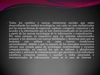  Todos    los cambios y nuevas estructuras sociales que están
  desarrollando los medios tecnológicos, van cada vez más mediatizados
  por las nuevas formas de organizar, explorar, compartir, comunicar y de
  acceder a la información que se han institucionalizado en las prácticas
  a partir de las nuevas tecnologías de la información y comunicación .
  Por estas razones, es imperativo para los sistemas educacionales
  preparar a los alumnos con nuevas habilidades y destrezas para que se
  manejen       con    soltura    en     estas    nuevas     condiciones
  socioculturales, debido a que la mayoría de los mercados económicos
  ofrecen una variada gama de tecnologías multimediales y recursos
  computacionales, en especial los que se refieren a plataformas
  especiales y software de comunicaciones que permiten a los individuos
  establecer contactos remotos y acceder a redes nacionales e
  internacionales de información, como es el caso de Internet .
 