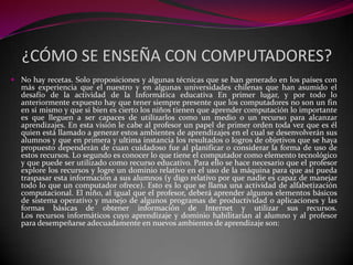 ¿CÓMO SE ENSEÑA CON COMPUTADORES?
 No hay recetas. Solo proposiciones y algunas técnicas que se han generado en los países con
  más experiencia que el nuestro y en algunas universidades chilenas que han asumido el
  desafío de la actividad de la Informática educativa En primer lugar, y por todo lo
  anteriormente expuesto hay que tener siempre presente que los computadores no son un fin
  en si mismo y que si bien es cierto los niños tienen que aprender computación lo importante
  es que lleguen a ser capaces de utilizarlos como un medio o un recurso para alcanzar
  aprendizajes. En esta visión le cabe al profesor un papel de primer orden toda vez que es él
  quien está llamado a generar estos ambientes de aprendizajes en el cual se desenvolverán sus
  alumnos y que en primera y ultima instancia los resultados o logros de objetivos que se haya
  propuesto dependerán de cuan cuidadoso fue al planificar o considerar la forma de uso de
  estos recursos. Lo segundo es conocer lo que tiene el computador como elemento tecnológico
  y que puede ser utilizado como recurso educativo. Para ello se hace necesario que el profesor
  explore los recursos y logre un dominio relativo en el uso de la máquina para que así pueda
  traspasar esta información a sus alumnos (y digo relativo por que nadie es capaz de manejar
  todo lo que un computador ofrece). Esto es lo que se llama una actividad de alfabetización
  computacional. El niño, al igual que el profesor, deberá aprender algunos elementos básicos
  de sistema operativo y manejo de algunos programas de productividad o aplicaciones y las
  formas básicas de obtener información de Internet y utilizar sus recursos.
  Los recursos informáticos cuyo aprendizaje y dominio habilitarían al alumno y al profesor
  para desempeñarse adecuadamente en nuevos ambientes de aprendizaje son:
 