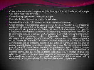  Conocer las partes del computador (Hardware y software) Cuidados del equipo.
    Uso del mouse y sus botones
   Encender y apagar correctamente el equipo
   Entender la metáfora del escritorio de Windows
   Manejo de ventanas (Elementos, menú y cuadros de controles)
   Crear carpetas y nombrarlas Crear accesos directos Acceder a los programas
    mediante el menú Inicio Cerrar adecuadamente un programa Trabajar con
    cajas de edición y cuadros de diálogo Guardar la información y recuperarla
    Direccionar documentos Uso de Diskette (grabar y formatear) Uso y cuidado de
    la impresora Instalar y trabajar un CD Acceder a Internet Navegar por Internet.
    Usar       los     motores       de     búsqueda       Bajar     de     Internet
    documentos, Imágenes, fotos, Archivos Tan importante como lo que se aprende
    es el "como se aprende". Variados autores relacionan la calidad de los
    aprendizajes con el ambiente social en que estos se logran. Es por ello que las
    nuevas metodologías fomentan el trabajo en grupo. No me refiero al trabajo
    grupal que utilizamos frecuentemente los profesores y que consiste en reunir
    los bancos de los alumnos para que estos, sentados en grupos, desarrollen las
    mismas actividades que harían en forma individual. No, el trabajo en grupos se
    refiere al trabajo escolar que puede realizar un grupo organizado tras una meta
    de aprendizaje resultante en un producto común, socialmente construido y
    compartido, o sea, me refiero al trabajo colaborativo o cooperativo
 