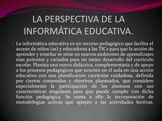 LA PERSPECTIVA DE LA
     INFORMÁTICA EDUCATIVA.
 La informática educativa es un recurso pedagógico que facilita el
  acceso de niños (as) y educadoras a las TICs para que la acción de
  aprender y enseñar se sitúe en nuevos ambientes de aprendizajes
  más potentes y variados para un mejor desarrollo del currículo
  escolar. Plantea una nueva didáctica, complementaria y de apoyo
  a los procesos pedagógicos que ocurren en el aula en una acción
  educativa con una planificación curricular cuidadosa, definida
  por ciertos contenidos y objetivos planteados, que considere
  especialmente la participación de los alumnos con sus
  características singulares para que pueda cumplir con dicha
  función pedagógica. Se suma a ello la incorporación de
  metodologías activas que apoyen a las actividades lectivas.
 