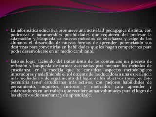  La informática educativa promueve una actividad pedagógica distinta, con
  poderosas e innumerables posibilidades que requieren del profesor la
  adaptación y búsqueda de nuevos métodos de enseñanza y exige de los
  alumnos el desarrollo de nuevas formas de aprender, potenciando sus
  destrezas para convertirlas en habilidades que les hagan competentes para
  poder desenvolverse en un medio cambiante.

 Esto se logra haciendo del tratamiento de los contenidos un proceso de
  reflexión y búsqueda de formas adecuadas para mejorar los métodos de
  enseñanza, en la medida que se considera aspectos metodológicos
  innovadores y redefiniendo el rol docente de la educadora a una experiencia
  más mediadora y de seguimiento del logro de los objetivos trazados. Esto
  permitiría tener estudiantes más activos, con mejores habilidades de
  pensamiento, inquietos, curiosos y motivados para aprender y
  colaboradores en un trabajo que requiere aunar voluntades para el logro de
  los objetivos de enseñanza y de aprendizaje.
 