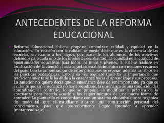 ANTECEDENTES DE LA REFORMA
          EDUCACIONAL
 Reforma Educacional chilena propone armonizar; calidad y equidad en la
  educación. En relación con la calidad se puede decir que es la eficiencia de las
  escuelas, en cuanto a los logros, por parte de los alumnos, de los objetivos
  definidos para cada uno de los niveles de escolaridad. La equidad es la igualdad de
  oportunidades educativas para todos los niños y jóvenes, la cual se traduce en
  focalización de la atención hacia aquellos establecimientos con menores recursos
  del país. Con la armonización de estos principios se esperan además cambios en
  las prácticas pedagógicas. Esto, a su vez requiere trasladar la importancia que
  tradicionalmente se le ha dado a la enseñanza hacia el aprendizaje y sus procesos.
  Lo anterior no quiere decir que la enseñanza deje de ser importante, ya que es
  evidente que sin enseñanza no hay aprendizaje, la enseñanza es una condición del
  aprendizaje; al contrario, lo que se propone es modificar la práctica de la
  enseñanza para hacerla acorde a los requerimientos de una nueva forma de
  aprender. Lo planteado es concordante con un sistema educativo que se organiza
  de modo tal que el estudiante alcance una construcción personal del
  conocimiento, para que posteriormente llegue aprender a aprender
  (metaprendizaje).
 
