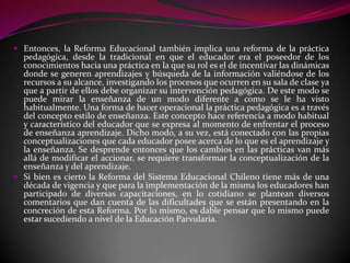  Entonces, la Reforma Educacional también implica una reforma de la práctica
  pedagógica, desde la tradicional en que el educador era el poseedor de los
  conocimientos hacia una práctica en la que su rol es el de incentivar las dinámicas
  donde se generen aprendizajes y búsqueda de la información valiéndose de los
  recursos a su alcance, investigando los procesos que ocurren en su sala de clase ya
  que a partir de ellos debe organizar su intervención pedagógica. De este modo se
  puede mirar la enseñanza de un modo diferente a como se le ha visto
  habitualmente. Una forma de hacer operacional la práctica pedagógica es a través
  del concepto estilo de enseñanza. Este concepto hace referencia a modo habitual
  y característico del educador que se expresa al momento de enfrentar el proceso
  de enseñanza aprendizaje. Dicho modo, a su vez, está conectado con las propias
  conceptualizaciones que cada educador posee acerca de lo que es el aprendizaje y
  la enseñanza. Se desprende entonces que los cambios en las prácticas van más
  allá de modificar el accionar, se requiere transformar la conceptualización de la
  enseñanza y del aprendizaje.
 Si bien es cierto la Reforma del Sistema Educacional Chileno tiene más de una
  década de vigencia y que para la implementación de la misma los educadores han
  participado de diversas capacitaciones, en lo cotidiano se plantean diversos
  comentarios que dan cuenta de las dificultades que se están presentando en la
  concreción de esta Reforma. Por lo mismo, es dable pensar que lo mismo puede
  estar sucediendo a nivel de la Educación Parvularia.
 
