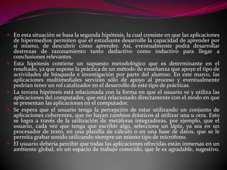 En esta situación se basa la segunda hipótesis, la cual consiste en que las aplicaciones
  de hipermedios permiten que el estudiante desarrolle la capacidad de aprender por
  sí mismo, de descubrir cómo aprender. Así, eventualmente podrá desarrollar
  destrezas de razonamiento tanto deductivo como inductivo para llegar a
  conclusiones relevantes.
 Esta hipótesis contiene un supuesto metodológico que es determinante en el
  resultado, ya que supone la práctica de un método de enseñanza que apoye el tipo de
  actividades de búsqueda e investigación por parte del alumno. En este marco, las
  aplicaciones multimediales servirán sólo de apoyo al proceso y eventualmente
  podrían tener un rol catalizador en el desarrollo de este tipo de prácticas.
 La tercera hipótesis está relacionada con la forma en que el usuario ve y utiliza las
  aplicaciones del computador, que está relacionado directamente con el modo en que
  se presentan las aplicaciones en el computador.
 Se espera que el usuario tenga la percepción de estar utilizando un conjunto de
  aplicaciones coherentes, que no hayan cambios drásticos al utilizar una u otra. Esto
  se logra a través de la utilización de metáforas integradoras, por ejemplo, que el
  usuario, cada vez que tenga que escribir algo, seleccione un lápiz, ya sea en un
  procesador de texto, en una planilla de cálculo o en una base de datos, que se le
  permita grabar sonido utilizando siempre un mismo tipo de micrófono.
 El usuario debería percibir que todas las aplicaciones ofrecidas están inmersas en un
  ambiente global, en un espacio de trabajo conocido, que le es agradable, sugestivo.
 