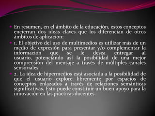  En resumen, en el ámbito de la educación, estos conceptos
  encierran dos ideas claves que los diferencian de otros
  ámbitos de aplicación:
 1. El objetivo del uso de multimedios es utilizar más de un
  medio de expresión para presentar y/o complementar la
  información       que    se    le    desea    entregar    al
  usuario, potenciando así la posibilidad de una mejor
  comprensión del mensaje a través de múltiples canales
  sensoriales.
 2. La idea de hipermedios está asociada a la posibilidad de
  que el usuario explore libremente por espacios de
  conceptos enlazados a través de relaciones semánticas
  significativas. Esto puede constituir un buen apoyo para la
  innovación en las prácticas docentes.
 