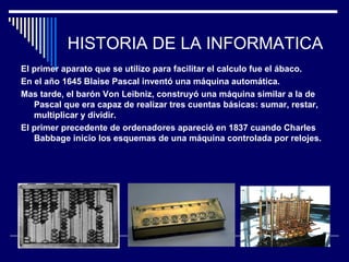 HISTORIA DE LA INFORMATICA
El primer aparato que se utilizo para facilitar el calculo fue el ábaco.
En el año 1645 Blaise Pascal inventó una máquina automática.
Mas tarde, el barón Von Leibniz, construyó una máquina similar a la de
Pascal que era capaz de realizar tres cuentas básicas: sumar, restar,
multiplicar y dividir.
El primer precedente de ordenadores apareció en 1837 cuando Charles
Babbage inicio los esquemas de una máquina controlada por relojes.
 