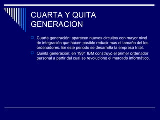 CUARTA Y QUITA
GENERACION
 Cuarta generación: aparecen nuevos circuitos con mayor nivel
de integración que hacen posible reducir mas el tamaño del los
ordenadores. En este periodo se desarrolla la empresa Intel.
 Quinta generación: en 1981 IBM construyo el primer ordenador
personal a partir del cual se revoluciono el mercado informático.
 