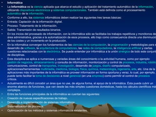 Informática La  Informática  es la  ciencia  aplicada que abarca el estudio y aplicación del tratamiento automático de la  información , utilizando  dispositivos electrónicos  y  sistemas computacionales . También está definida como el procesamiento  automático  de la  información . Conforme a ello, los  sistemas  informáticos deben realizar las siguientes tres tareas básicas: Entrada: Captación de la información digital. Proceso: Tratamiento de la información. Salida: Transmisión de resultados binarios. En los inicios del procesado de información, con la informática sólo se facilitaba los trabajos repetitivos y monótonos del área administrativa, gracias a la automatización de esos procesos, ello trajo como consecuencia directa una disminución de los costes y un incremento en la producción. En la informática convergen los fundamentos de las  ciencias de la computación , la  programación  y metodologías para el desarrollo de  software , la  arquitectura de computadores , las  redes de computadores , la  inteligencia artificial  y ciertas cuestiones relacionadas con la  electrónica . Se puede entender por informática a la unión  sinérgica  de todo este conjunto de disciplinas. Esta disciplina se aplica a numerosas y variadas áreas del conocimiento o la actividad humana, como por ejemplo:  gestión de negocios ,  almacenamiento  y consulta de información, monitorización y control de  procesos ,  industria ,  robótica , comunicaciones, control de  transportes ,  investigación , desarrollo de  juegos ,  diseño  computarizado, aplicaciones/herramientas  multimedia ,  medicina ,  biología ,  física ,  química ,  meteorología ,  ingeniería ,  arte , etc. Una de la aplicaciones más importantes de la informática es proveer información en forma oportuna y veraz, lo cual, por ejemplo, puede tanto facilitar la  toma de decisiones  a nivel  gerencial  (en una  empresa ) como permitir el control de  procesos  críticos. Actualmente es difícil concebir un área que no use, de alguna forma, el apoyo de la informática. Ésta puede cubrir un enorme abanico de funciones, que van desde las más simples cuestiones domésticas, hasta los cálculos científicos más complejos. Entre las funciones principales de la informática se cuentan las siguientes: Creación de nuevas especificaciones de trabajo. Desarrollo e implementación de sistemas informáticos. Sistematización de procesos. Optimización de los métodos y sistemas informáticos existentes. 