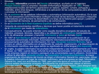 Etimología El  vocablo   informática  proviene del  francés   informatique , acuñado por el ingeniero  Philippe Dreyfus  para su empresa «Société d'Informatique Appliquée» en  1962 . Pronto adaptaciones locales del término aparecieron en italiano, español, rumano, portugués y holandés, entre otras lenguas, refiriéndose a la aplicación de las computadoras para almacenar y procesar la información. Es un  acrónimo  de las palabras  information  y  automatique  (información automática). En lo que hoy día conocemos como informática confluyen muchas de las técnicas, procesos y máquinas (ordenadores) que el hombre ha desarrollado a lo largo de la historia para apoyar y potenciar su capacidad de memoria, de pensamiento y de comunicación. En el  Diccionario de la Real Academia Española  se define  informática  como: [1] Conjunto de conocimientos científicos y técnicas que hacen posible el tratamiento automático de la  información  por medio de  ordenadores . Conceptualmente, se puede entender como aquella disciplina encargada del estudio de métodos, procesos, técnicas, desarrollos y su utilización en  ordenadores  (computadoras), con el fin de almacenar, procesar y transmitir  información  y  datos  en formato  digital . En 1957 el  Karl  Steinbuch  acuñó la palabra alemana  Informatik  en la publicación de un documento denominado  Informatik: Automatische Informationsverarbeitung  (Informática: procesamiento automático de información). En ruso,  Alexander Ivanovich  Mikhailov  fue el primero en utilizar  informatika  con el significado de «estudio, organización, y la diseminación de la información científica» que sigue siendo su significado en dicha lengua.[ cita requerida ] En inglés, la palabra  Informatics  fue acuñada independiente y casi simultáneamente por Walter F. Bauer, en 1962, cuando Bauer cofundó la empresa denominada «Informatics General, Inc.». Dicha empresa registró el nombre y persiguió a las universidades que lo utilizaron, forzándolas a utilizar la alternativa  computer   science . La  Association   for   Computing   Machinery , la mayor organización de informáticos del mundo se dirigió a Informatics General Inc. para poder utilizar la palabra  informatics  en lugar de  computer machinery , pero al empresa se negó. Informatics General Inc. cesó sus actividades en 1985, pero para esa época el nombre de  computer science  estaba plenamente arraigado. Actualmente los angloparlantes utilizan el término  computer science , traducido a veces como «Ciencias de la computación», para designar tanto el estudio científico como el aplicado; mientras que designan como  information   technology  (IT) o  data processing , traducido a veces como «tecnologías de la información», al conjunto de tecnologías que permiten el tratamiento automatizado de información. 