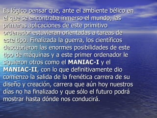 • Es lógico pensar que, ante el ambiente bélico enEs lógico pensar que, ante el ambiente bélico en
el que se encontraba inmerso el mundo, lasel que se encontraba inmerso el mundo, las
primeras aplicaciones de este primitivoprimeras aplicaciones de este primitivo
ordenador estuvieran orientadas a tareas deordenador estuvieran orientadas a tareas de
este tipo. Finalizada la guerra, los científicoseste tipo. Finalizada la guerra, los científicos
descubrieron las enormes posibilidades de estedescubrieron las enormes posibilidades de este
tipo de máquinas y a este primer ordenador letipo de máquinas y a este primer ordenador le
siguieron otros como elsiguieron otros como el MANIAC-IMANIAC-I y ely el
MANIAC-IIMANIAC-II, con lo que definitivamente dio, con lo que definitivamente dio
comienzo la salida de la frenética carrera de sucomienzo la salida de la frenética carrera de su
diseño y creación, carrera que aún hoy nuestrosdiseño y creación, carrera que aún hoy nuestros
días no ha finalizado y que sólo el futuro podrádías no ha finalizado y que sólo el futuro podrá
mostrar hasta dónde nos conducirá.mostrar hasta dónde nos conducirá.
 