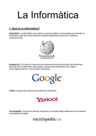La Informàtica
1. Què és la informàtica?
Viquipèdia: La Informàtica és la ciència o tècnica relativa a la tecnologia que estudia el
tractament automàtic de la informació utilitzant dispositius electrònics i sistemes
computacionals.




Google.cat: És la part de la tècnica que tracta sobre els procediments del tractament
automàtic de la informació, dels equips necessaris pel tractament i els mitjans
d'emmagatzemament i comunicació necessaris.




Yahoo: Conjunt de coneixements referit als ordinadors.




Enciclopèdia: Conjunt de ciències, tècniques o activitats relacionades amb el tractament
automatitzat de dades.
 