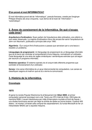 D'on prové el mot INFORMATICA?

El mot Informàtica prové del de “informatique”, paraula francesa, creada per l'enginyer
Philippe Dreyfus als anys cinquanta, i que deriva de la fusió de “information” i
“automatique”.



2. Àrees de coneixement de la Informàtica. De què s'ocupa
cada àrea?
Arquitectura d'ordinadors: Quan parlem de l'arquitectura dels ordinadors, ens referim a
com estan dissenyats. La majoria d'ordinadors d'avui dia encara fan servir l'arquitectura de
John von Neumann, publicada a principis dels anys 1940.

Algorítmia: Éun conjunt finit d'instruccions o passos que serveixen per a una tasca o
resoldre un problema.

Llenguatges de programació: Un llenguatge de programació és un llenguatge informàtic
que es fa servir per controlar el comportament d'una màquina, normalment un ordinador.
Cada llenguatge té una sèrie de regles sintàctiques i semàntiques estrictes que cal seguir
per escriure un programa informàtic.

Sistemes operatius: El sistema operatiu és el conjunt dels diferents programes que
controlen el funcionament d'un ordinador.

Xarxes: Una xarxa informàtica és un grup interconnectat de computadors. Les xarxes es
classifiquen segons el nivell en què es du a terme la comunicació.


3. Història de la informàtica.

Cronologia


1975
Al gener la revista Popular Electronics fa el llançament de l'Altair 8800, el primer
computador personal reconegut com a tal. Tenia una CPU Intel de 8 bits i 256 bytes de
memòria RAM. L'usuari interactuava per mitjà d'interruptors muntats al front de l'equip, i
uns díodes lluminosos servien per llegir la sortida de dades en forma binària. Costava 400
dòlars, i el monitor i el teclat calia comprar-los separadament. Es funda Microsoft en fer un
interpretador BASIC per a aquesta màquina.
 