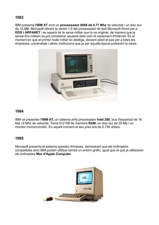 1983
IBM presentà l'IBM XT amb un processador 8088 de 4,77 Mhz de velocitat i un disc dur
de 10 MB. Microsoft ofereix la versió 1.0 del processador de text Microsoft Word per a
DOS i ARPANET i se separà de la xarxa militar que la va originar, de manera que ja
sense fins militars es pot considerar aquesta data com el naixement d'Internet. És el
moment en què el primer node militar es deslliga, deixant obert el pas per a totes les
empreses, universitats i altres institucions que ja per aquella època poblaven la xarxa.




1984

IBM va presentar l'IBM AT, un sistema amb processador Intel 286, bus d'expansió de 16
bits i 6 Mhz de velocitat. Tenia 512 KB de memòria RAM, un disc dur de 20 Mb i un
monitor monocromàtic. En aquell moment el seu preu era de 5.795 dòlars.


1985

Microsoft presenta el sistema operatiu Windows, demostrant que els ordinadors
compatibles amb IBM podien utilitzar també un entorn gràfic, igual que el que ja utilitzaven
els ordinadors Mac d'Apple Computer.
 