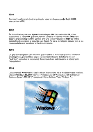 1986
Compaq treu al mercat el primer ordinador basat en el processador Intel 80386,
avançant-se a IBM.



1992
És introduïda l'arquitectura Alpha dissenyada per DEC i sota el nom AXP, com a
substitució a la sèrie VAX que comunament utilitzava el sistema operatiu VMS i que
després originaria l'openVMS. Compte amb una sèrie d'instruccions RISC de 64 bits
especialment orientades al càlcul de punt flotant. No es va fer fet gaire popular però si fou
reconeguda la seva tecnologia en l'entorn corporatiu.


1993

Un grup d'investigadors van descobrir que un tret de la mecànica quàntica, anomenat
entrellaçament, podia utilitzar-se per superar les limitacions de la teoria del com
('quàntum') aplicada a la construcció de computadores quàntiques i a la teleportació
(teleportation).


1995
Llançament de Windows 95. Des de llavors Microsoft ha tret al mercat diverses versions
tals com Windows 98, 2000 (Server i Professional), NT Workstation, NT SMB (Small
Business Server), ME, XP (Professional i Home Edition), Vista, Windows 7…
 