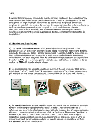 2000
És presentat el prototip de computador quàntic construït per l'equip d'investigadors d'IBM
que constava de 5 àtoms, es programava mitjançant polsos de radiofreqüència i el seu
estat podia ser llegit mitjançant instruments de ressonància magnètica, similars als
empleats en hospitals i laboratoris de química. En aquest computador, cada un dels àtoms
de fluor que el componen actua com un qubit; un qubit és similar a un bit en un
computador electrònic tradicional, però amb les diferències que comporta la seva
naturalesa explícitament quàntica (superposició d'estats, entrellaçament dels estats de
dos qubits…).



4. Hardware i software
a) Una Unitat Central de Procés (UCP/CPU) anomenada col·loquialment com a
processador, és un component electrònic digital capaç d'interpretar instruccions de forma
ordenada, de processar dades i generar la informació requerida. A la CPU s'executen les
instruccions dels programes i es controla el funcionament dels diferents components
de l'ordinador. Sol estar integrada en un xip anomenat microprocessador. La capacitat de
treball de la CPU ve determinada per la velocitat en que pot realitzar el tractament de les
dades. La CPU està situada a la placa base.


b) Els processadors mes utilitzats actualment són Intel® Xeon® processor 5600 series,
Intel® Core™ vPro™, Intel® Core™2 processors, Intel® Atom™ o d'altres marques com
per exemple un dels millors processadors AMD Optereon de sis núclis, AMD Athlon 2.




c) Els perifèrics són tots aquells dispositius que, tot i formar part de l'ordinador, es troben
fora del contenidor principal (anomenat "caixa" o "torre"). Actualment també es fa
referència com a perifèrics els dispositius que, tot i estar inclosos dins d'aquesta caixa són
elements complementaris al funcionament bàsic de l'ordinador. El concepte "perifèric" fa
referència, no tan a la posició física d'un component, com a la seva situació lògica
respecte al bus principal del sistema. En certa manera, tot allò que no sigui la UPC, la
memòria principal, la memòria secundària i el bus del sistema, és considerat perifèric.
Els perifèrics es poden classificar en:
 