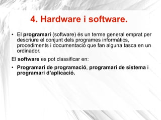 4. Hardware i software . El  programari  (software) és un terme general emprat per descriure el conjunt dels programes informàtics, procediments i documentació que fan alguna tasca en un ordinador. El  software  es pot classificar en:  Programari de programació ,  programari de sistema  i  programari d’aplicació. 