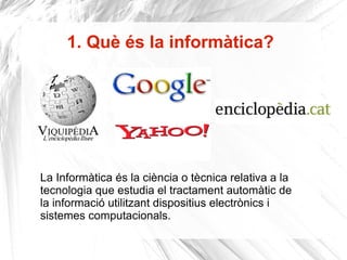 1. Què és la informàtica? La Informàtica és la ciència o tècnica relativa a la tecnologia que estudia el tractament automàtic de la informació utilitzant dispositius electrònics i sistemes computacionals.  