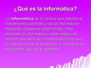 ¿Qué es la informática? La  informática  es la ciencia que estudia el tratamiento automático de la información mediante máquinas electrónicas. Para procesar la información, estas máquinas  utilizan una serie de circuitos electrónicos a  lo que llamamos el hardware, y una seria de  programas, que es el software.  