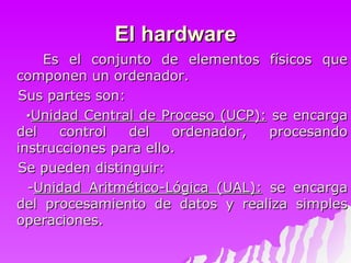 El hardware Es el conjunto de elementos físicos que componen un ordenador.  Sus partes son: · Unidad Central de Proceso (UCP):  se encarga del control del ordenador, procesando instrucciones para ello.  Se pueden distinguir: - Unidad Aritmético-Lógica (UAL):  se encarga del procesamiento de datos y realiza simples operaciones. 