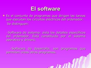 El software Es el conjunto de programas que dirigen las tareas que ejecutan los circuitos eléctricos del ordenador.  Se distinguen: -Software de sistema: aísla los detalles específicos del ordenador. Está constituido por el sistema operativo y drivers. -Software de desarrollo: son programas que permiten creas otros programas. 
