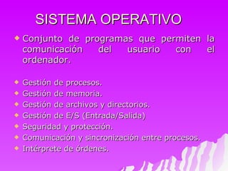 SISTEMA OPERATIVO Conjunto de programas que permiten la comunicación del usuario con el ordenador. Gestión de procesos. Gestión de memoria. Gestión de archivos y directorios. Gestión de E/S (Entrada/Salida) Seguridad y protección. Comunicación y sincronización entre procesos. Intérprete de órdenes. 