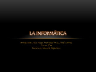 LA INFORMÁTICA

Integrantes: Jean Rojas, Francisco Frias, Ariel Correa.
                     Curso: 8ºA
            Profesora: Marcela Riquelme.
 