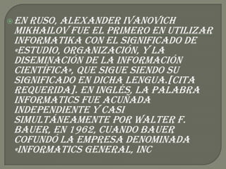  Enruso, Alexander Ivanovich
 Mikhailov fue el primero en utilizar
 informatika con el significado de
 «estudio, organización, y la
 diseminación de la información
 científica», que sigue siendo su
 significado en dicha lengua.[cita
 requerida]. En inglés, la palabra
 Informatics fue acuñada
 independiente y casi
 simultáneamente por Walter F.
 Bauer, en 1962, cuando Bauer
 cofundó la empresa denominada
 «Informatics General, Inc
 