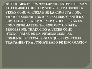  Actualmente  los angloparlantes utilizan
 el término computer science, traducido a
 veces como «Ciencias de la computación»,
 para designar tanto el estudio científico
 como el aplicado; mientras que designan
 como information technology ( o data
 processing, traducido a veces como
 «tecnologías de la información», al
 conjunto de tecnologías que permiten el
 tratamiento automatizado de información.
 