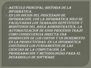  Artículo  principal: Historia de la
  informática.
 En los inicios del procesado de
  información, con la informática sólo se
  facilitaban los trabajos repetitivos y
  monótonos del área administrativa. La
  automatización de esos procesos trajo
  como consecuencia directa una
  disminución de los costos y un incremento
  en la productividad. En la informática
  convergen los fundamentos de las
  ciencias de la computación, la
  programación y metodologías para el
  desarrollo de software
 