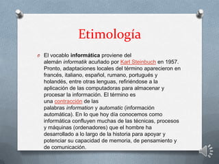 Etimología
O El vocablo informática proviene del
alemán informatik acuñado por Karl Steinbuch en 1957.
Pronto, adaptaciones locales del término aparecieron en
francés, italiano, español, rumano, portugués y
holandés, entre otras lenguas, refiriéndose a la
aplicación de las computadoras para almacenar y
procesar la información. El término es
una contracción de las
palabras information y automatic (información
automática). En lo que hoy día conocemos como
informática confluyen muchas de las técnicas, procesos
y máquinas (ordenadores) que el hombre ha
desarrollado a lo largo de la historia para apoyar y
potenciar su capacidad de memoria, de pensamiento y
de comunicación.
 