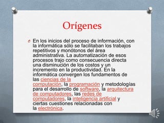 Orígenes
O En los inicios del proceso de información, con
la informática sólo se facilitaban los trabajos
repetitivos y monótonos del área
administrativa. La automatización de esos
procesos trajo como consecuencia directa
una disminución de los costos y un
incremento en la productividad. En la
informática convergen los fundamentos de
las ciencias de la
computación, la programación y metodologías
para el desarrollo de software, la arquitectura
de computadores, las redes de
computadores, la inteligencia artificial y
ciertas cuestiones relacionadas con
la electrónica.
 