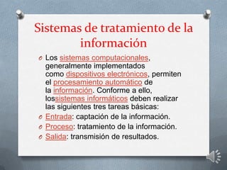 Sistemas de tratamiento de la
información
O Los sistemas computacionales,
generalmente implementados
como dispositivos electrónicos, permiten
el procesamiento automático de
la información. Conforme a ello,
lossistemas informáticos deben realizar
las siguientes tres tareas básicas:
O Entrada: captación de la información.
O Proceso: tratamiento de la información.
O Salida: transmisión de resultados.
 