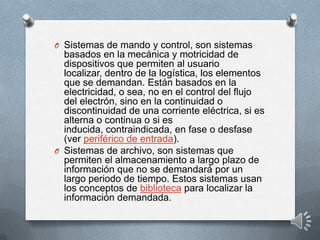 O Sistemas de mando y control, son sistemas
basados en la mecánica y motricidad de
dispositivos que permiten al usuario
localizar, dentro de la logística, los elementos
que se demandan. Están basados en la
electricidad, o sea, no en el control del flujo
del electrón, sino en la continuidad o
discontinuidad de una corriente eléctrica, si es
alterna o continua o si es
inducida, contraindicada, en fase o desfase
(ver periférico de entrada).
O Sistemas de archivo, son sistemas que
permiten el almacenamiento a largo plazo de
información que no se demandará por un
largo periodo de tiempo. Estos sistemas usan
los conceptos de biblioteca para localizar la
información demandada.
 