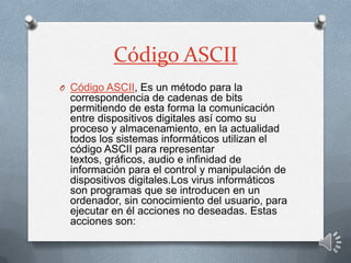 Código ASCII
O Código ASCII, Es un método para la
correspondencia de cadenas de bits
permitiendo de esta forma la comunicación
entre dispositivos digitales así como su
proceso y almacenamiento, en la actualidad
todos los sistemas informáticos utilizan el
código ASCII para representar
textos, gráficos, audio e infinidad de
información para el control y manipulación de
dispositivos digitales.Los virus informáticos
son programas que se introducen en un
ordenador, sin conocimiento del usuario, para
ejecutar en él acciones no deseadas. Estas
acciones son:
 